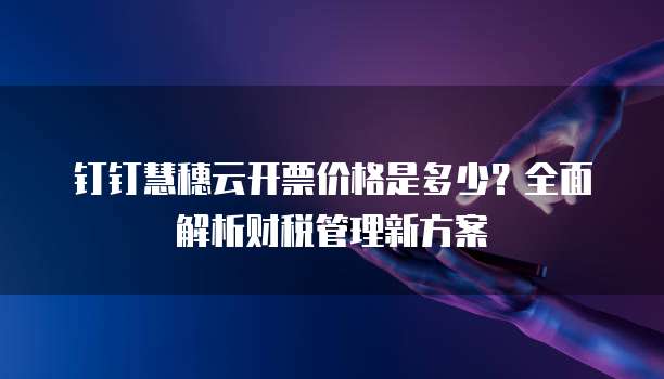 钉钉慧穗云开票价格是多少?全面解析财税管理新方案
