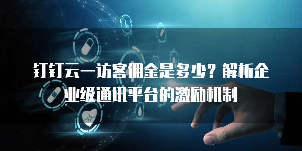钉钉云一访客佣金是多少？解析企业级通讯平台的激励机制