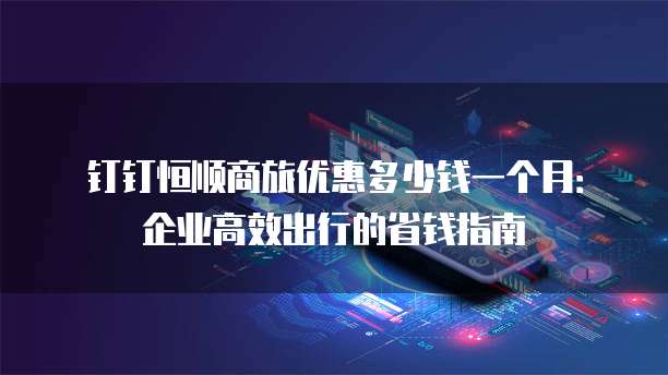 钉钉恒顺商旅优惠多少钱一个月:企业高效出行的省钱指南