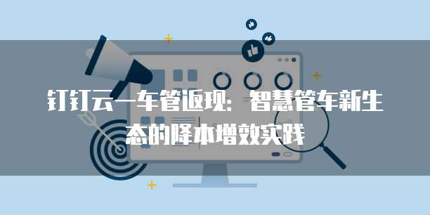 钉钉云一车管返现:智慧管车新生态的降本增效实践