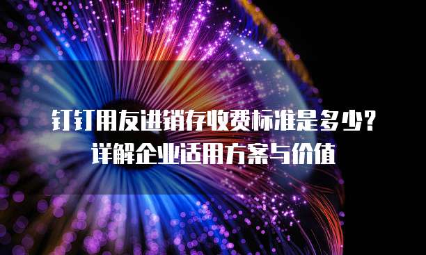 钉钉用友进销存收费标准是多少？详解企业适用方案与价值