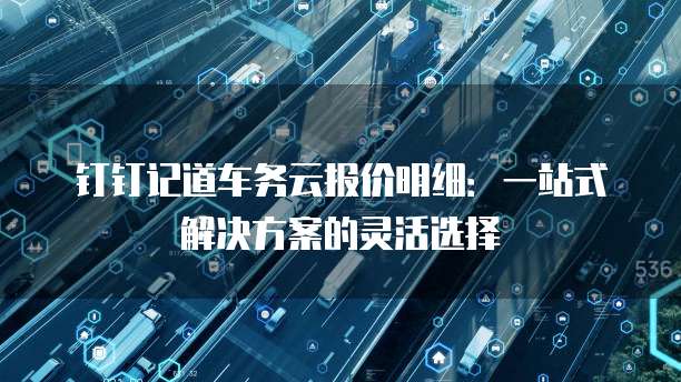 钉钉记道车务云报价明细：一站式解决方案的灵活选择