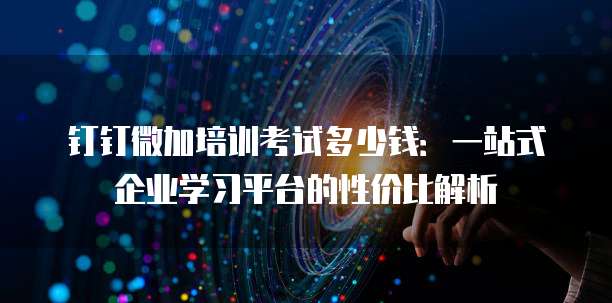 钉钉微加培训考试多少钱:一站式企业学习平台的性价比解析