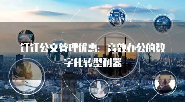 钉钉公文管理优惠:高效办公的数字化转型利器