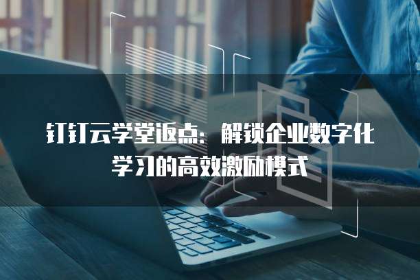 钉钉云学堂返点：解锁企业数字化学习的高效激励模式