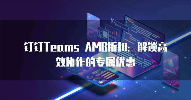 钉钉Teams AMB折扣：解锁高效协作的专属优惠