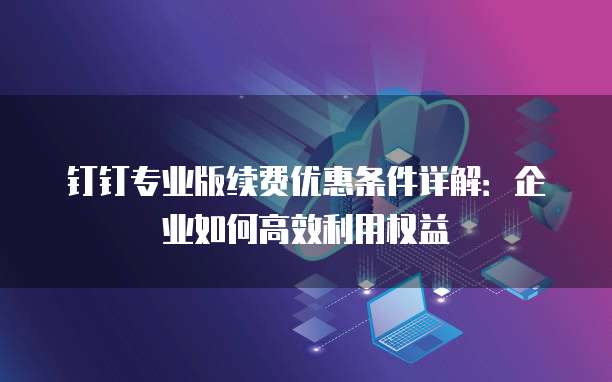 钉钉专业版续费优惠条件详解：企业如何高效利用权益