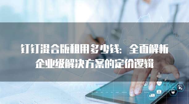 钉钉混合版租用多少钱:全面解析企业级解决方案的定价逻辑