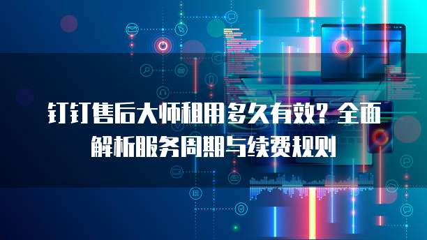 钉钉售后大师租用多久有效？全面解析服务周期与续费规则