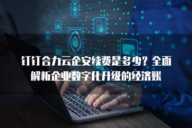 钉钉合力云企安续费是多少?全面解析企业数字化升级的经济账