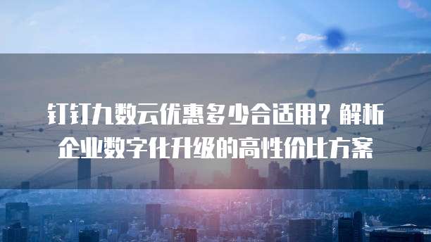 钉钉九数云优惠多少合适用?解析企业数字化升级的高性价比方案