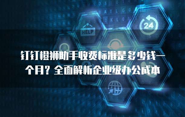 钉钉橙狮助手收费标准是多少钱一个月?全面解析企业级办公成本