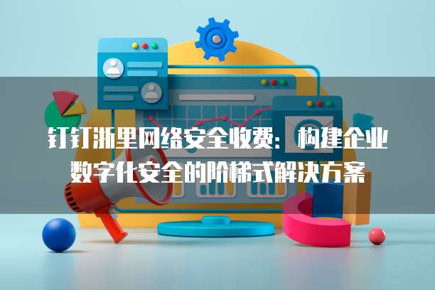 钉钉浙里网络安全收费:构建企业数字化安全的阶梯式解决方案