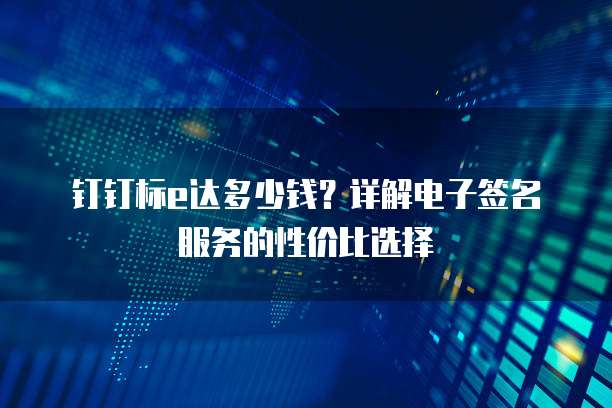 钉钉标e达多少钱?详解电子签名服务的性价比选择