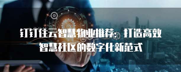 钉钉住云智慧物业推荐:打造高效智慧社区的数字化新范式