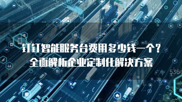 钉钉智能服务台费用多少钱一个?全面解析企业定制化解决方案