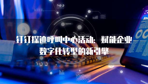 钉钉探迹呼叫中心活动:赋能企业数字化转型的新引擎