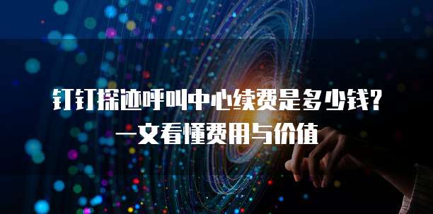 钉钉探迹呼叫中心续费是多少钱？一文看懂费用与价值
