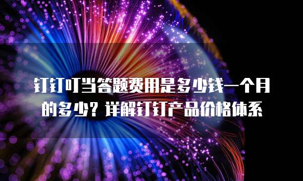 钉钉叮当答题费用是多少钱一个月的多少?详解钉钉产品价格体系