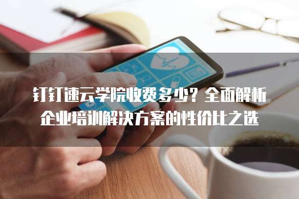 钉钉速云学院收费多少?全面解析企业培训解决方案的性价比之选