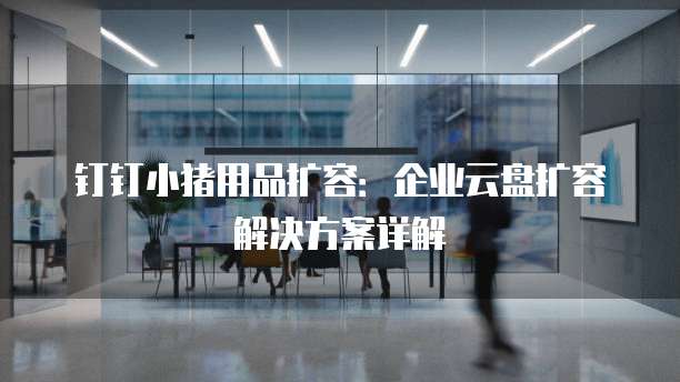 钉钉小猪用品扩容:企业云盘扩容解决方案详解