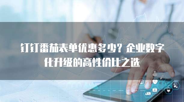 钉钉番茄表单优惠多少？企业数字化升级的高性价比之选