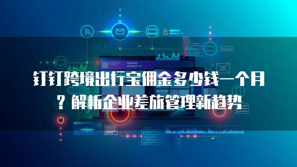 钉钉跨境出行宝佣金多少钱一个月?解析企业差旅管理新趋势