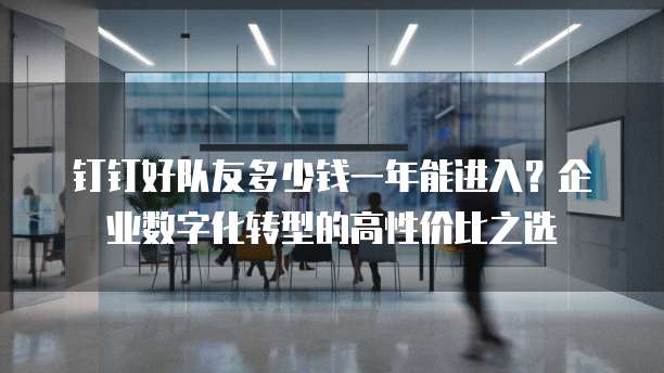 钉钉好队友多少钱一年能进入？企业数字化转型的高性价比之选