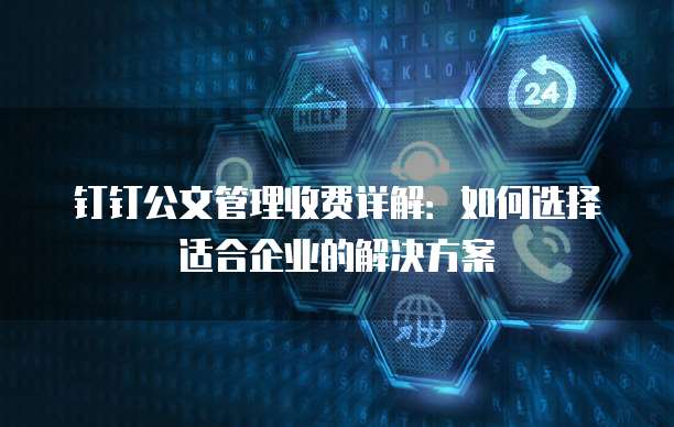 钉钉公文管理收费详解:如何选择适合企业的解决方案