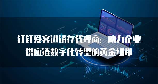 钉钉爱客进销存代理商:助力企业供应链数字化转型的黄金纽带