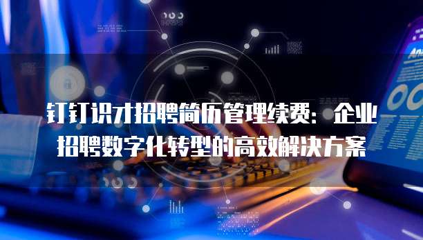 钉钉识才招聘简历管理续费:企业招聘数字化转型的高效解决方案
