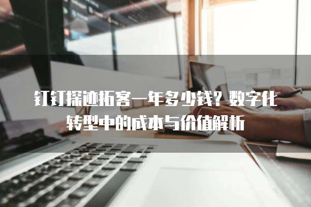钉钉探迹拓客一年多少钱?数字化转型中的成本与价值解析