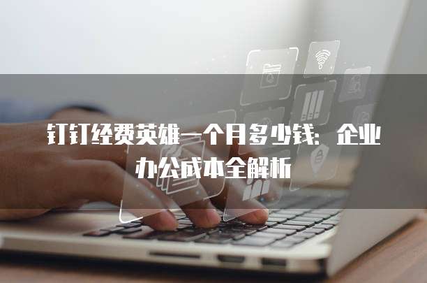 钉钉经费英雄一个月多少钱：企业办公成本全解析