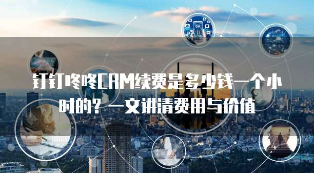 钉钉咚咚CRM续费是多少钱一个小时的？一文讲清费用与价值