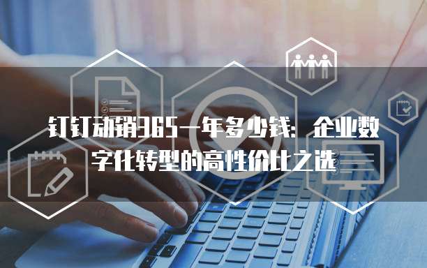 钉钉动销365一年多少钱:企业数字化转型的高性价比之选