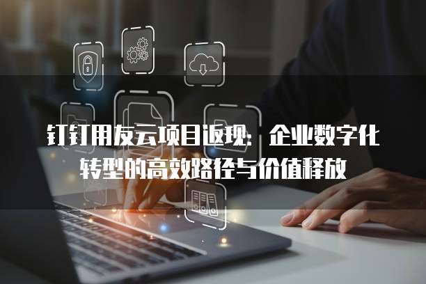 钉钉用友云项目返现:企业数字化转型的高效路径与价值释放