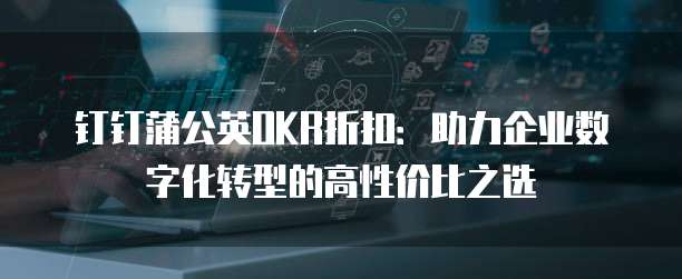 钉钉蒲公英OKR折扣:助力企业数字化转型的高性价比之选