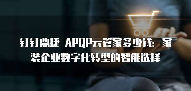 钉钉鼎捷 APQP云管家多少钱:家装企业数字化转型的智能选择