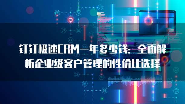 钉钉极速CRM一年多少钱:全面解析企业级客户管理的性价比选择