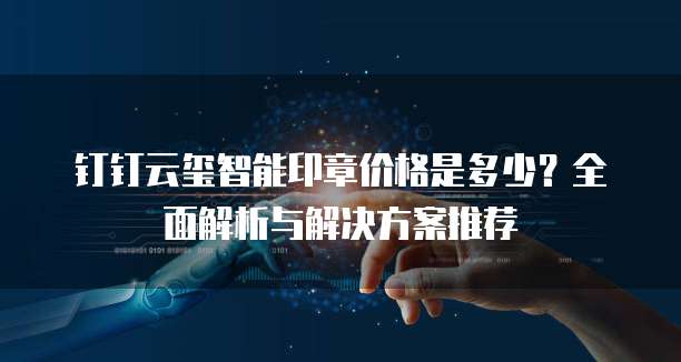 钉钉云玺智能印章价格是多少？全面解析与解决方案推荐