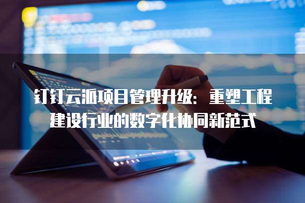 钉钉云派项目管理升级：重塑工程建设行业的数字化协同新范式