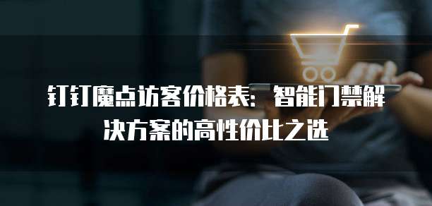 钉钉魔点访客价格表:智能门禁解决方案的高性价比之选