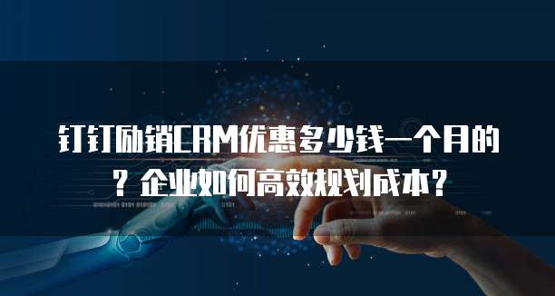 钉钉励销CRM优惠多少钱一个月的?企业如何高效规划成本?