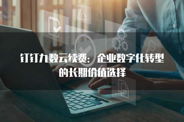 钉钉九数云续费:企业数字化转型的长期价值选择