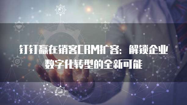 钉钉赢在销客CRM扩容:解锁企业数字化转型的全新可能