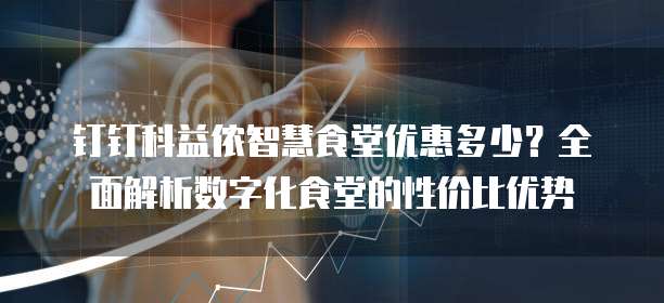 钉钉科益侬智慧食堂优惠多少？全面解析数字化食堂的性价比优势