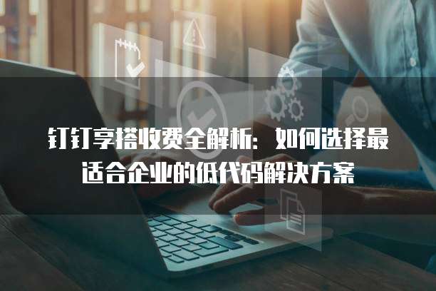 钉钉享搭收费全解析:如何选择最适合企业的低代码解决方案