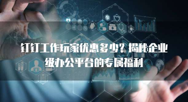钉钉工作玩家优惠多少？揭秘企业级办公平台的专属福利
