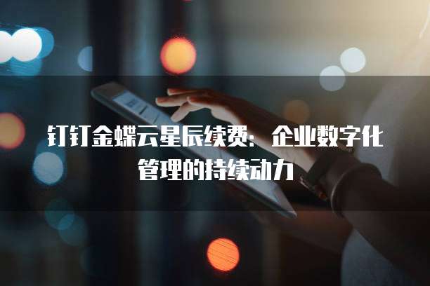 钉钉金蝶云星辰续费:企业数字化管理的持续动力