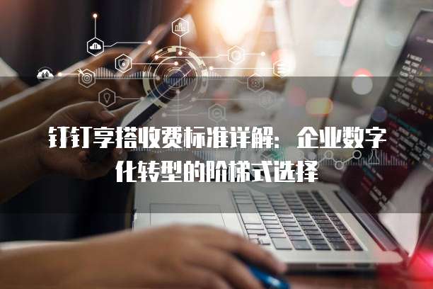 钉钉享搭收费标准详解：企业数字化转型的阶梯式选择